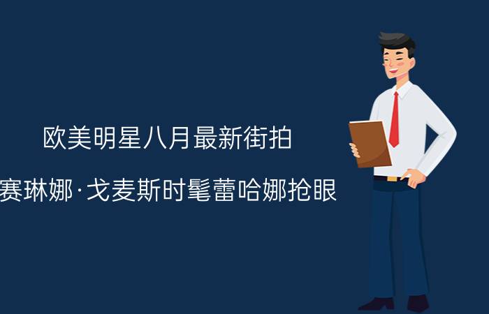 欧美明星八月最新街拍 赛琳娜·戈麦斯时髦蕾哈娜抢眼